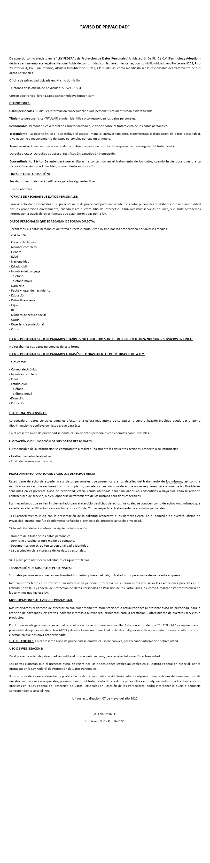 AVISO DE PRIVACIDAD De acuerdo a lo previsto en la "LEY FEDERAL de Protección de Datos Personales" Sánchez, Gary y Asociados, S.C., Unbiased, S. De R
L. De C.V (Technology Adoption) declara ser una empresa legalmente constituida de conformidad con las leyes mexicanas, con domicilio ubicado en, Río Lerma #232, Piso 23 Interior A, Col. Cuauhtémoc, Alcaldía Cuauhtémoc, CDMX, CP 06500. así como manifiesta ser la responsable del tratamiento de sus datos personales. Oficina de privacidad ubicada en: Mismo domicilio. Teléfonos de la oficina de privacidad: 52451804 Correo electrónico: lorena.sassoe@technologyadoption.com DEFINICIONES: Datos personales.- Cualquier información concerniente a una persona física identificada o identificable. Titular.- La persona física (TITULAR) a quien identifica o corresponden los datos personales. Responsable.- Persona física o moral de carácter privado que decide sobre el tratamiento de los datos personales. Tratamiento.- La obtención, uso (que incluye el acceso, manejo, aprovechamiento, transferencia o disposición de datos personales), divulgación o almacenamiento de datos personales por cualquier medio. Transferencia.- Toda comunicación de datos realizada a persona distinta del responsable o encargado del tratamiento. Derechos ARCO.- Derechos de acceso, rectificación, cancelación y oposición. Consentimiento Tácito.- Se entenderá que el titular ha consentido en el tratamiento de los datos, cuando habiéndose puesto a su disposición el Aviso de Privacidad, no manifieste su oposición. FINES DE LA INFORMACIÓN: Sus datos personales serán utilizados para los siguientes fines: ? Fines laborales. FORMAS DE RECABAR SUS DATOS PERSONALES: Para las actividades señaladas en el presente aviso de privacidad, podemos recabar sus datos personales de distintas formas cuando usted nos los proporciona directamente; cuando visita nuestro sitio de Internet o utiliza nuestros servicios en línea, y cuando obtenemos información a través de otras fuentes que están permitidas por la ley. DATOS PERSONALES QUE SE RECABAN DE FORMA DIRECTA: Recabamos sus datos personales de forma directa cuando usted mismo nos los proporciona por diversos medios. Tales como: ? Correo electrónico
? Nombre completo
? Género
? Edad
? Nacionalidad
? Estado civil
? Nombre del cónyuge
? Teléfono
? Teléfono móvil
? Domicilio
? Fecha y lugar de nacimiento
? Educación
? Datos financieros
? Hijos
? RFC
? Número de seguro social
? CURP
? Experiencia profesional
? Otros DATOS PERSONALES QUE RECABAMOS CUANDO VISITA NUESTRO SITIO DE INTERNET O UTILIZA NUESTROS SERVICIOS EN LINEA: No recabamos sus datos personales de esta forma. DATOS PERSONALES QUE RECABAMOS A TRAVÉS DE OTRAS FUENTES PERMITIDAS POR LA LEY: Tales como: ? Correo electrónico
? Nombre completo
? Edad
? Estado civil
? Teléfono
? Teléfono móvil
? Domicilio
? Educación USO DE DATOS SENSIBLES: Se consideran datos sensibles aquellos afecten a la esfera más íntima de su titular, o cuya utilización indebida pueda dar origen a discriminación o conlleve un riesgo grave para éste. En el presente aviso de privacidad se omite el uso de datos personales considerados como sensibles. LIMITACIÓN O DIVULGACIÓN DE SUS DATOS PERSONALES: El responsable de la información se compromete a realizar únicamente las siguientes acciones, respecto a su información: ? Realizar llamadas telefónicas
? Envió de correos electrónicos PROCEDIMIENTO PARA HACER VALER LOS DERECHOS ARCO: Usted tiene derecho de acceder a sus datos personales que poseemos y a los detalles del tratamiento de los mismos, así como a rectificarlos en caso de ser inexactos o incompletos; cancelarlos cuando considere que no se requieren para alguna de las finalidades señalados en el presente aviso de privacidad, estén siendo utilizados para finalidades no consentidas o haya finalizado la relación contractual o de servicio, o bien, oponerse al tratamiento de los mismos para fines específicos. Los mecanismos que se han implementado para el ejercicio de dichos derechos, los cuales se conocen como derechos Arco mismos que se refieren a la rectificación, cancelación y oposición del Titular respecto al tratamiento de sus datos personales: 1) El procedimiento inicia con la presentación de la solicitud respectiva a los derechos Arco, en el domicilio de nuestra Oficina de Privacidad, mismo que fue debidamente señalado al principio del presente aviso de privacidad. 2) Su solicitud deberá contener la siguiente información: ? Nombre del titular de los datos personales.
? Domicilio o cualquier otro medio de contacto.
? Documentos que acrediten su personalidad e identidad.
? La descripción clara y precisa de los datos personales. 3) El plazo para atender su solicitud es el siguiente: 8 días. TRANSMISIÓN DE SUS DATOS PERSONALES: Sus datos personales no pueden ser transferidos dentro y fuera del país, ni tratados por personas externas a esta empresa. Nos comprometemos a no transferir su información personal a terceros sin su consentimiento, salvo las excepciones previstas en el artículo 37 de la Ley Federal de Protección de Datos Personales en Posesión de los Particulares, así como a realizar esta transferencia en los términos que fija esa ley. MODIFICACIONES AL AVISO DE PRIVACIDAD: Nos reservamos el derecho de efectuar en cualquier momento modificaciones o actualizaciones al presente aviso de privacidad, para la atención de novedades legislativas, políticas internas o nuevos requerimientos para la prestación u ofrecimiento de nuestros servicios o productos. Por lo que se obliga a mantener actualizado el presente aviso, para su consulta. Esto con el fin de que “EL TITULAR” se encuentre en posibilidad de ejercer sus derechos ARCO y de esta forma mantenerlo al tanto de cualquier modificación mediante aviso al último correo electrónico que nos haya proporcionado. USO DE COOKIES: En el presente aviso de privacidad se omitirá el uso de cookies, para recabar información sobres usted. USO DE WEB BEACONS: En el presente aviso de privacidad se omitirá el uso de web beacons, para recabar información sobres usted. Las partes expresan que el presente aviso, se regirá por las disposiciones legales aplicables en el Distrito Federal en especial, por lo dispuesto en la Ley Federal de Protección de Datos Personales. Si usted considera que su derecho de protección de datos personales ha sido lesionado por alguna conducta de nuestros empleados o de nuestras actuaciones o respuestas, presume que en el tratamiento de sus datos personales existe alguna violación a las disposiciones previstas en la Ley Federal de Protección de Datos Personales en Posesión de los Particulares, podrá interponer la queja o denuncia correspondiente ante el IFAI. Última actualización: 07 de Mayo del año 2022 ATENTAMENTE Sánchez, Gary y Asociados , S.C. & Unbiased, S. De R.
L. De C.V